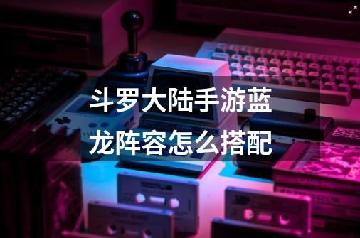 斗罗大陆手游蓝龙阵容怎么搭配-第1张-游戏信息-龙启网