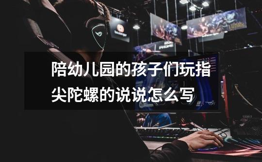 陪幼儿园的孩子们玩指尖陀螺的说说怎么写-第1张-游戏信息-龙启网