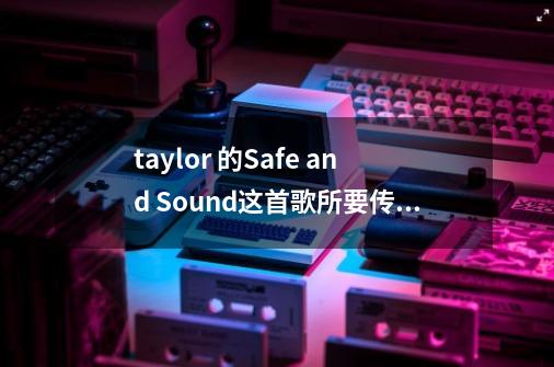 taylor 的Safe and Sound这首歌所要传达的是什么-第1张-游戏信息-龙启网