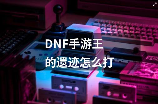DNF手游王的遗迹怎么打-第1张-游戏信息-龙启网