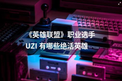 《英雄联盟》职业选手 UZI 有哪些绝活英雄-第1张-游戏信息-龙启网
