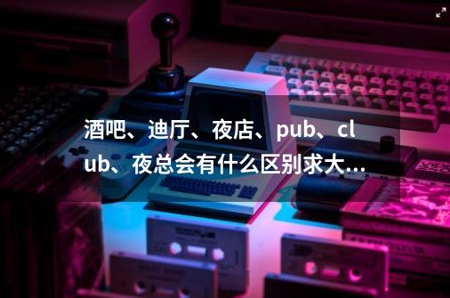 酒吧、迪厅、夜店、pub、club、夜总会有什么区别求大神帮助-第1张-游戏信息-龙启网