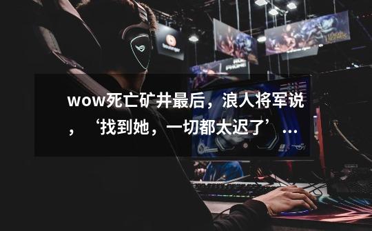 wow死亡矿井最后,浪人将军说,‘找到她,一切都太迟了’,她是谁-第1张-游戏信息-龙启网