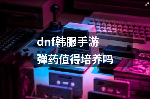 dnf韩服手游弹药值得培养吗-第1张-游戏信息-龙启网