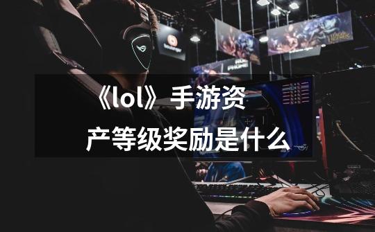 《lol》手游资产等级奖励是什么-第1张-游戏信息-龙启网