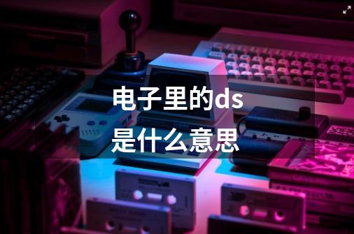 电子里的ds是什么意思-第1张-游戏信息-龙启网