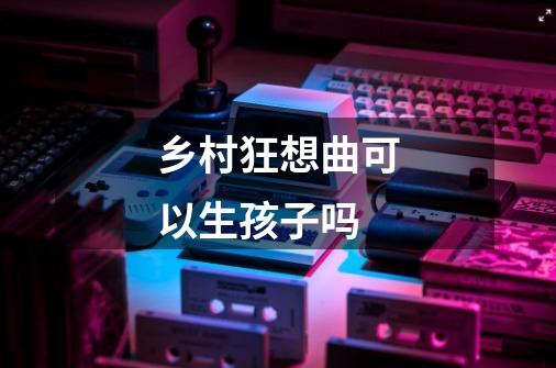 乡村狂想曲可以生孩子吗-第1张-游戏信息-龙启网