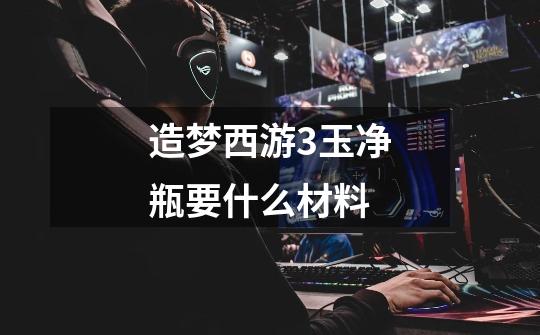 造梦西游3玉净瓶要什么材料-第1张-游戏信息-龙启网