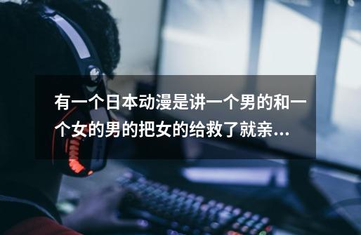 有一个日本动漫是讲一个男的和一个女的男的把女的给救了就亲�-第1张-游戏信息-龙启网