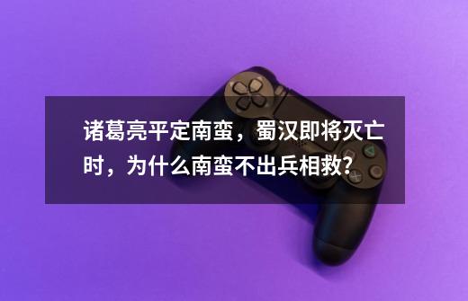 诸葛亮平定南蛮,蜀汉即将灭亡时,为什么南蛮不出兵相救?-第1张-游戏信息-龙启网