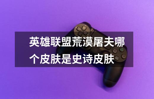 英雄联盟荒漠屠夫哪个皮肤是史诗皮肤-第1张-游戏信息-龙启网