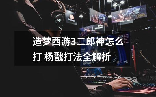造梦西游3二郎神怎么打 杨戬打法全解析-第1张-游戏信息-龙启网