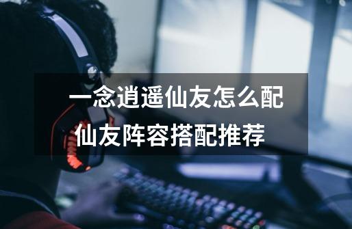 一念逍遥仙友怎么配 仙友阵容搭配推荐-第1张-游戏信息-龙启网
