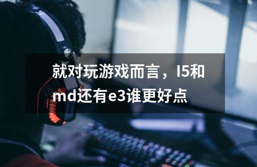 就对玩游戏而言,I5和md还有e3谁更好点-第1张-游戏信息-龙启网