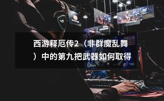 西游释厄传2(非群魔乱舞)中的第九把武器如何取得-第1张-游戏信息-龙启网