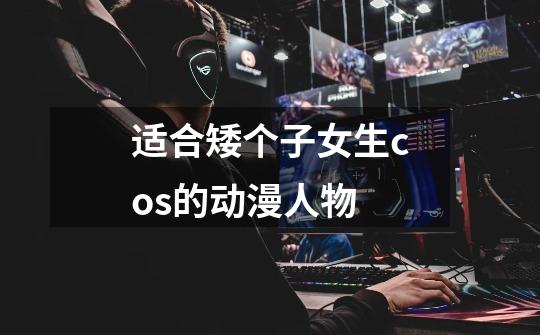 适合矮个子女生cos的动漫人物-第1张-游戏信息-龙启网