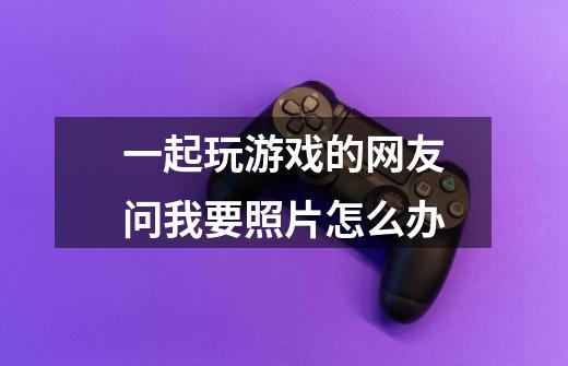 一起玩游戏的网友问我要照片怎么办-第1张-游戏信息-龙启网