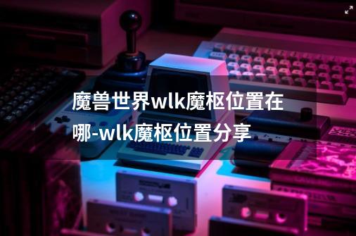 魔兽世界wlk魔枢位置在哪-wlk魔枢位置分享-第1张-游戏信息-龙启网