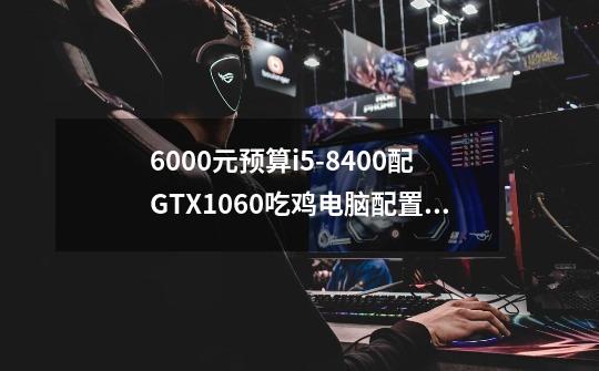 6000元预算i5-8400配GTX1060吃鸡电脑配置会流畅吗-第1张-游戏信息-龙启网