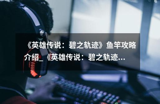 《英雄传说:碧之轨迹》鱼竿攻略介绍_《英雄传说:碧之轨迹》鱼竿攻略是什么-第1张-游戏信息-龙启网