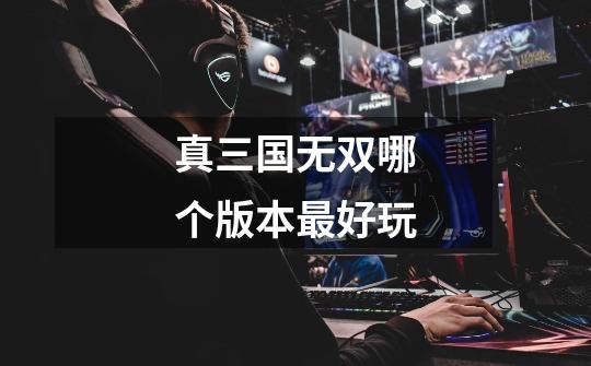 真三国无双哪个版本最好玩-第1张-游戏信息-龙启网