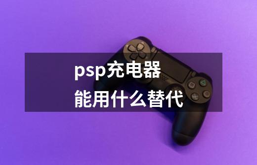 psp充电器能用什么替代-第1张-游戏信息-龙启网