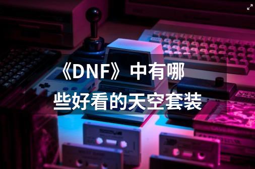 《DNF》中有哪些好看的天空套装-第1张-游戏信息-龙启网