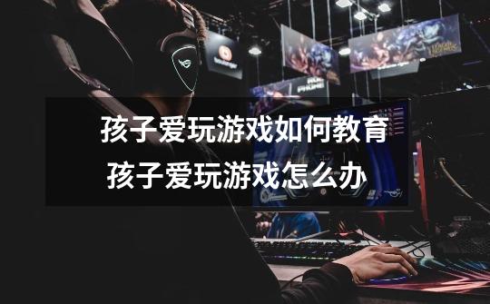 孩子爱玩游戏如何教育 孩子爱玩游戏怎么办-第1张-游戏信息-龙启网