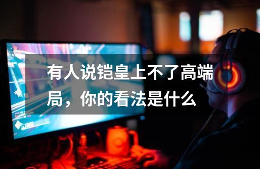 有人说铠皇上不了高端局,你的看法是什么-第1张-游戏信息-龙启网