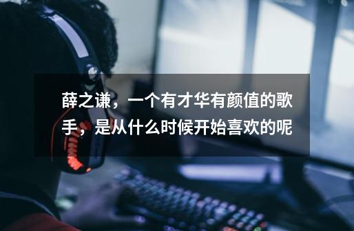 薛之谦,一个有才华有颜值的歌手,是从什么时候开始喜欢的呢-第1张-游戏信息-龙启网