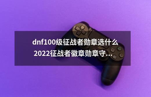 dnf100级征战者勋章选什么 2022征战者徽章勋章守护珠推荐-第1张-游戏信息-龙启网