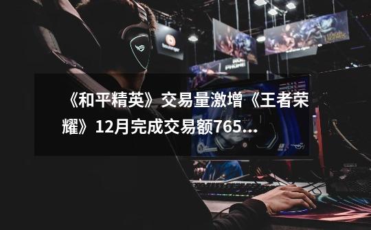 《和平精英》交易量激增《王者荣耀》12月完成交易额765万元 | 手游12月交易报告-第1张-游戏信息-龙启网
