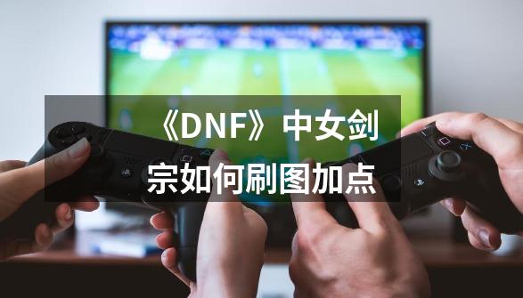 《DNF》中女剑宗如何刷图加点-第1张-游戏信息-龙启网