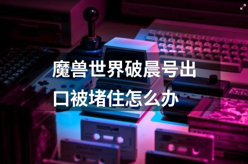 魔兽世界破晨号出口被堵住怎么办-第1张-游戏信息-龙启网