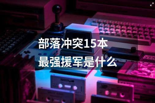 部落冲突15本最强援军是什么-第1张-游戏信息-龙启网