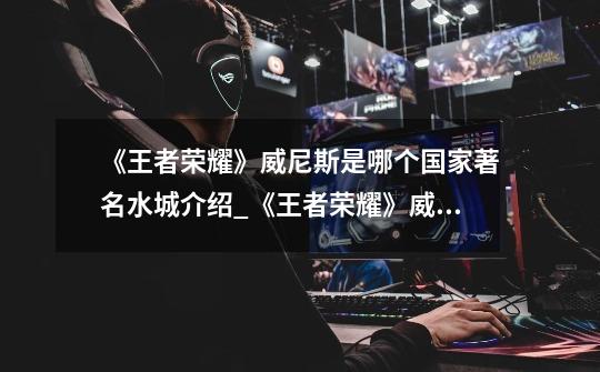 《王者荣耀》威尼斯是哪个国家著名水城介绍_《王者荣耀》威尼斯是哪个国家著名水城是什么-第1张-游戏信息-龙启网