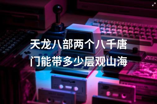 天龙八部两个八千唐门能带多少层观山海-第1张-游戏信息-龙启网