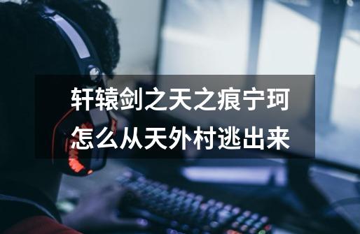 轩辕剑之天之痕宁珂怎么从天外村逃出来-第1张-游戏信息-龙启网