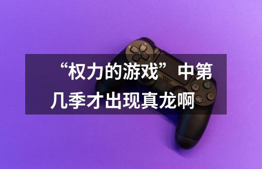 “权力的游戏”中第几季才出现真龙啊-第1张-游戏信息-龙启网