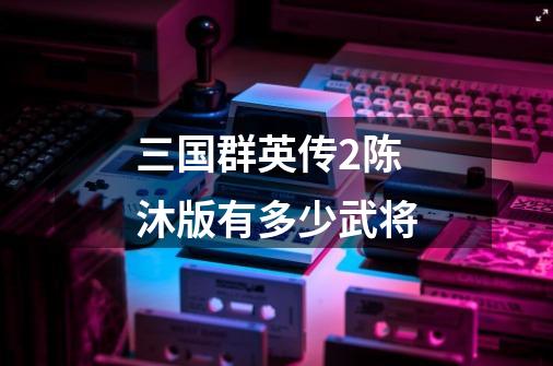 三国群英传2陈沐版有多少武将-第1张-游戏信息-龙启网
