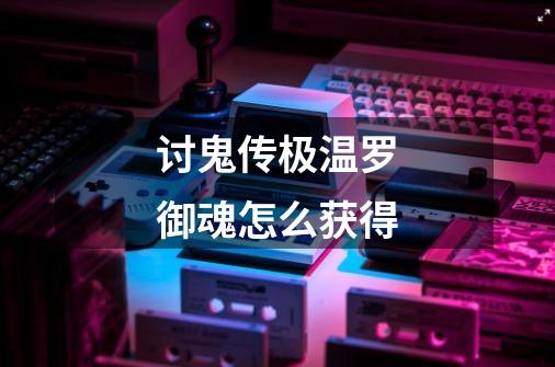 讨鬼传极温罗御魂怎么获得-第1张-游戏信息-龙启网