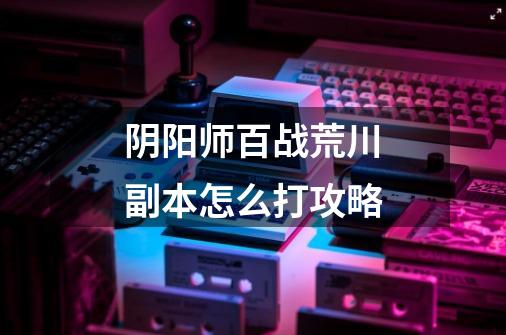 阴阳师百战荒川副本怎么打攻略-第1张-游戏信息-龙启网