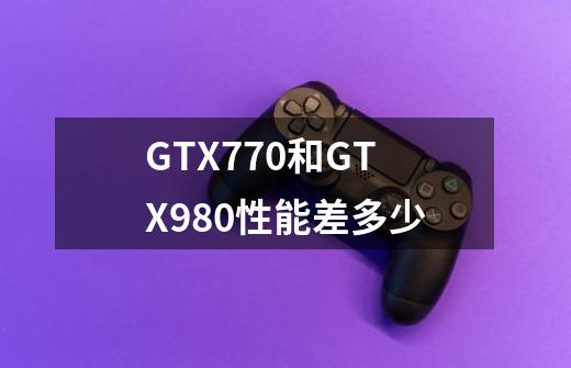 GTX770和GTX980性能差多少-第1张-游戏信息-龙启网