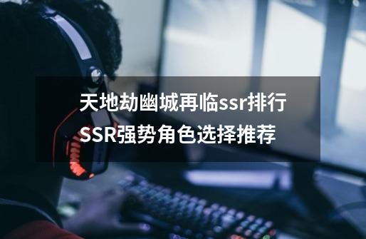 天地劫幽城再临ssr排行SSR强势角色选择推荐-第1张-游戏信息-龙启网