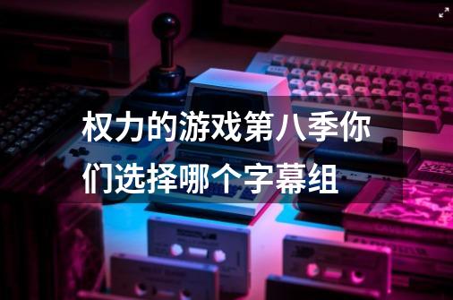 权力的游戏第八季你们选择哪个字幕组-第1张-游戏信息-龙启网