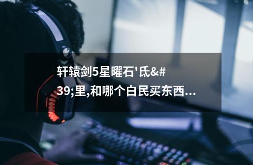 轩辕剑5星曜石'氐'里,和哪个白民买东西啊-第1张-游戏信息-龙启网