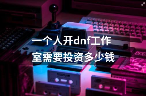一个人开dnf工作室需要投资多少钱-第1张-游戏信息-龙启网