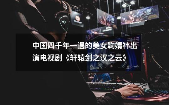中国四千年一遇的美女鞠婧祎出演电视剧《轩辕剑之汉之云》-第1张-游戏信息-龙启网