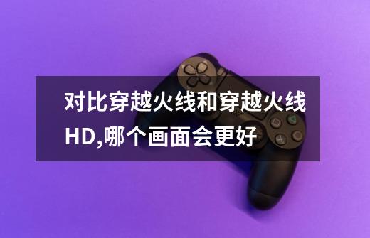 对比穿越火线和穿越火线HD,哪个画面会更好-第1张-游戏信息-龙启网