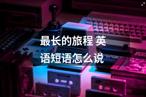 最长的旅程 英语短语怎么说-第1张-游戏信息-龙启网